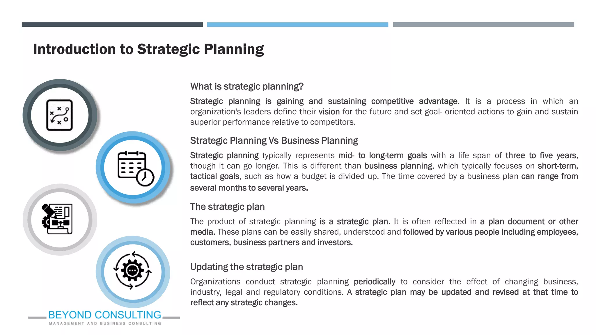 Introduction to Strategic Planning
What is strategic planning?
Strategic planning is gaining and sustaining competitive advantage. It is a process in which an
organization's leaders define their vision for the future and set goal- oriented actions to gain and sustain
superior performance relative to competitors.
The strategic plan
The product of strategic planning is a strategic plan. It is often reflected in a plan document or other
media. These plans can be easily shared, understood and followed by various people including employees,
customers, business partners and investors.
Strategic Planning Vs Business Planning
Strategic planning typically represents mid- to long-term goals with a life span of three to five years,
though it can go longer. This is different than business planning, which typically focuses on short-term,
tactical goals, such as how a budget is divided up. The time covered by a business plan can range from
several months to several years.
Updating the strategic plan
Organizations conduct strategic planning periodically to consider the effect of changing business,
industry, legal and regulatory conditions. A strategic plan may be updated and revised at that time to
reflect any strategic changes.
 