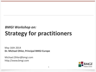 1
BMGI Workshop on:
Strategy for practitioners
May 16th 2014
Dr. Michael Ohler, Principal BMGI Europe
Michael.Ohler@bmgi.com
http://www.bmgi.com
 