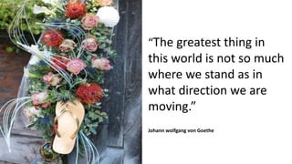 “The greatest thing in
this world is not so much
where we stand as in
what direction we are
moving.”
Johann wolfgang von Goethe
 