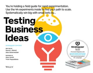 Testing
This book integrates with
Business Model Generation
& Value Proposition Design
International Bestsellers
40+ Languages
Series
You’re ho ding a fie d guide for rapid experimentation.
Use the 44 experiments inside to find your path to sca e.
Systematica y win big with sma bets by…
Business
Ideas
strategyzer.com/test
WRITTEN BY
David J. Bland
Alex Osterwalder
DESIGNED BY
Alan Smith
Trish Papadakos
 