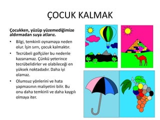 ÇOCUK KALMAK
Çocukken, yüzüp yüzemediğimize
aldırmadan suya atlarız.
• Bilgi, temkinli oynamaya neden
olur. İşin sırrı, çocuk kalmaktır.
• Tecrübeli golfçüler bu nedenle
kazanamaz. Çünkü yeterince
tecrübelidirler ve olabileceği en
yüksek noktadadır. Daha iyi
olamaz.
• Olumsuz yönlerini ve hata
yapmasının maliyetini bilir. Bu
onu daha temkinli ve daha kaygılı
olmaya iter.

 