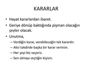 KARARLAR
• Hayat kararlardan ibaret.
• Geriye dönüp baktığında pişman olacağın
şeyler olacak.
• Unutma,
– Verdiğin karar, verebileceğin tek karardır.
– Aksi takdirde başka bir karar verirsin.
– Her şeyi biz seçeriz.
– Sen olmayı seçtiğin kişisin.

 