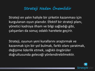 Strateji Neden Önemlidir

Strateji en yalın haliyle bir şirketin kazanması için
kurgulanan oyun planıdır. Efektif bir strateji planı,
yönetici kadroya ilham ve bilgi sağladığı gibi,
çalışanları da sonuç odaklı harekete geçirir.

Strateji, oyunun yeni kurallarını araştırmak ve
kazanmak için bir yol bulmak, farklı olanı yaratmak,
değişime liderlik etmek, sağlıklı öngörüler
doğrultusunda geleceği yönlendirebilmektir.
 