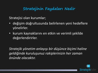 Stratejinin Faydaları Nedir

Stratejisi olan kurumlar;
• değişim doğrultusunda belirlenen yeni hedeflere
   yönelirler.
• kurum kaynaklarını en etkin ve verimli şekilde
   değerlendirirler.

Stratejik yönetim anlayışı bir düşünce biçimi haline
geldiğinde kuruluşunuz rakiplerinizin her zaman
önünde olacaktır.
 