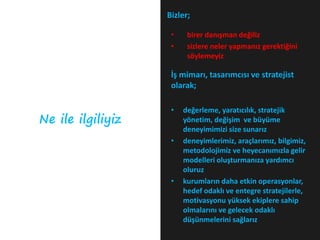 Bizler;

                    •    birer danışman değiliz
                    •    sizlere neler yapmanız gerektiğini
                         söylemeyiz

                    İş mimarı, tasarımcısı ve stratejist
                    olarak;

                    •   değerleme, yaratıcılık, stratejik
Ne ile ilgiliyiz        yönetim, değişim ve büyüme
                        deneyimimizi size sunarız
                    •   deneyimlerimiz, araçlarımız, bilgimiz,
                        metodolojimiz ve heyecanımızla gelir
                        modelleri oluşturmanıza yardımcı
                        oluruz
                    •   kurumların daha etkin operasyonlar,
                        hedef odaklı ve entegre stratejilerle,
                        motivasyonu yüksek ekiplere sahip
                        olmalarını ve gelecek odaklı
                        düşünmelerini sağlarız
 