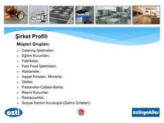 Müşteri Grupları:
 Catering İşletmeleri,
 Eğitim Kurumları,
 Fabrikalar,
 Fast Food İşletmeleri,
 Hastaneler,
 İnşaat firmaları, Mimarlar
 Oteller,
 Pastaneler-Cafeler-Barlar,
 Resmi Kurumlar,
 Restaurantlar,
 Sosyal Yardım Kuruluşları(Sahra Üniteleri)
Şirket Profili
 