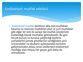  Endüstriyel mutfak denilince akla otel mutfakları
lokanta ve restoran mutfakları okul ve yurt mutfakları
gibi diğer bir ismi ile sanayi tipi mutfak ürünlerinin
kullanıldığı büyük mutfaklar gelmektedir. Bu gün
birçok kurum ve kuruluş çalıştırdığı kişilerin
yemeklerini yemek şirketlerine verdiğinden yeni
üniversiteler ve okulların açılmasından turizmin
gelişmesinden dolayı artan otellerden endüstriyel
mutfağa olan ihtiyaç her geçen gün daha da
artmaktadır.
Endüstriyel mutfak sektörü
 