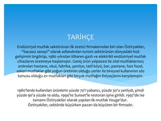 Endüstriyel mutfak sektörünün ilk üretici firmalarından biri olan Öztiryakiler,
“bacasız sanayi” olarak adlandırılan turizm sektörünün dünyadaki hızlı
gelişimini öngörüp, 1980 yılından itibaren gazlı ve elektrikli endüstriyel mutfak
cihazlarını üretmeye başlamıştır. Geniş ürün yelpazesi ile otel mutfaklarının;
ardından hastane, okul, fabrika, şantiye, tatil köyü, bar, pastane, fast food,
askeri mutfaklar gibi yoğun üretimin olduğu yerler ile bireysel kullanımın söz
konusu olduğu ev mutfakları gibi birçok mutfağın ihtiyaçlarını karşılamıştır.
1980’lerde kullanılan ürünlerin yüzde 70'i yabancı, yüzde 30'u yerliydi, şimdi
yüzde 90'a yüzde 10 oldu. 1994'te Sunset'le restoran işine girildi. 1997'de ise
tamamı Öztiryakiler olarak yapılan ilk mutfak Vouge'dur.
Öztiryakiler, sektörde büyürken pazarı da büyüten bir firmadır.
TARİHÇE
 