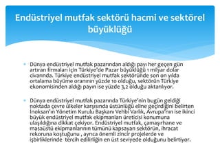  Dünya endüstriyel mutfak pazarından aldığı payı her geçen gün
artıran firmaları için Türkiye’de Pazar büyüklüğü 1 milyar dolar
civarında. Türkiye endüstriyel mutfak sektöründe son on yılda
ortalama büyüme oranının yüzde 10 olduğu, sektörün Türkiye
ekonomisinden aldığı payın ise yüzde 3,2 olduğu aktarılıyor.
 Dünya endüstriyel mutfak pazarında Türkiye’nin bugün geldiği
noktada çevre ülkeler karşısında üstünlüğü eline geçirdiğini belirten
İnoksan’ın Yönetim Kurulu Başkanı Vehbi Varlık, Avrupa’nın ise ikinci
büyük endüstriyel mutfak ekipmanları üreticisi konumuna
ulaşıldığına dikkat çekiyor. Endüstriyel mutfak, çamaşırhane ve
masaüstü ekipmanlarının tümünü kapsayan sektörün, ihracat
rekoruna koştuğunu , ayrıca önemli zincir projelerde ve
işbirliklerinde tercih edilirliğin en üst seviyede olduğunu belirtiyor.
Endüstriyel mutfak sektörü hacmi ve sektörel
büyüklüğü
 