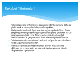 Rekabet gücünü arttırmayı ve pazardaki lider konumunu daha da
güçlenerek arttırmayı hedefleyen Öztiryakiler,
 Maliyetlerini azaltarak fiyat avantajı sağlamayı hedefliyor. Bunu
gerçekleştirmek için teknolojide yeniliği ön plana çıkararak Ar-Ge
çalışmalarına ağırlık verip Türkiye’deki endüstriyel mutfak
sektöründe Ar-Ge çalışmalarıyla ilk sırada olmayı hedefliyorlar.
 Ürünlerin tedarik zamanlarını kısaltarak müşterilerine daha fazla
fayda sağlamayı amaçlıyorlar.
 Hizmet ise olmazsa olmaz bir faktör oluyor, müşterilerine
eğitimler vererek ve satış sonrası müşterinin yanında olarak
rakiplerinden sıyrılıyorlar.
Rekabet Yöntemleri
 
