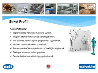Şirket Profili
Kalite Politikaları
 Toplam Kalite Yönetimi ilkelerine uymak.
 Müşteri isteklerini kusursuz karşılayabilmek.
 Her birimde verimli eğitim programları uygulamak.
 Modern üretim teknikleri kullanmak.
 Tasarım ve Ar-Ge faaliyetlerinin sürekliliğini sağlamak.
 Etkin pazar araştırmaları yapmak.
 Servis destek hizmetlerini yaygınlaştırmak.
 