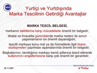 Yurtiçi ve Yurtdışında Marka Tescilinin Getirdiği Avantajlar   MARKA TESCİL BELGESİ, markanın  taklitlerine karşı mücadelede   önemli bir belgedir, ithalat ve ihracatta  gümrükler de marka nedeni ile sorun yaşamamanın en önemli dayanağıdır, tescilli markaya konu mal ya da hizmetlerle ilgili  lisans sözleşmeleri  yapılması aşamalarında önemli bir belgedir, Başkalarının, tanıttığınız markayı kendi adlarına tescil ettirerek  kullanımı n ı engellemesine  karşı çok önemli bir garantidir.  08 11 2007 
