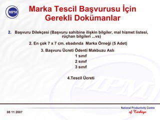 Marka  Tescil  Başvurusu İçin  Gerekli Dokümanlar Başvuru Dilekçesi (Başvuru sahibine ilişkin bilgiler, mal hizmet listesi, rüçhan bilgileri ...vs) 2. En çok 7 x 7 cm. ebadında  Marka Örneği (5 Adet) 3. Başvuru Ücreti Ödenti Makbuzu Aslı  1 sınıf  2 sınıf  3 sınıf    4.Tescil Ücreti  08 11 2007 