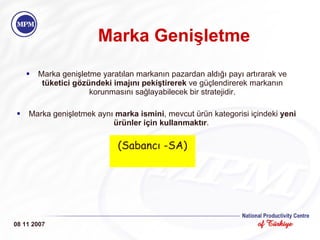 Marka Genişletme Marka genişletme yaratılan markanın pazardan aldığı payı artırarak ve  tüketici gözündeki imajını pekiştirerek  ve güçlendirerek markanın korunmasını sağlayabilecek bir stratejidir. Marka genişletmek aynı  marka ismini , mevcut ürün kategorisi içindeki  yeni ürünler için kullanmaktır .  08 11 2007 (Sabancı -SA) 