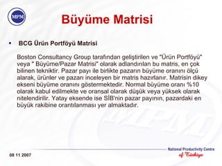 Büyüme Matrisi   BCG Ürün Portföyü Matrisi Boston Consultancy Group tarafından geliştirilen ve "Ürün Portföyü" veya " Büyüme/Pazar Matrisi" olarak adlandırılan bu matris, en çok bilinen tekniktir. Pazar payı ile birlikte pazarın büyüme oranını ölçü alarak, ürünler ve pazarı inceleyen bir matris hazırlanır. Matrisin dikey ekseni büyüme oranını göstermektedir. Normal büyüme oranı %10 olarak kabul edilmekte ve oransal olarak düşük veya yüksek olarak nitelendirilir. Yatay eksende ise SİB'nin pazar payının, pazardaki en büyük rakibine orantılanması yer almaktadır. 08 11 2007 