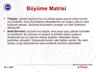 Büyüme Matrisi Yıldızlar , yüksek büyüme hızı ve yüksek pazar payına sahip hizmet ve ürünlerdir. Hızlı büyümelerini desteklemek için yoğun yatırım-nakit kullanımı gerekir. Zamanla büyümeleri yavaşlar ve nakit ineklerine dönüşürler Nakit Birimleri,  büyüme hızı düşük, ama pazar payı yüksek hizmetler ve ürünlerdir. Bu oturmuş ve başarılı iş birimleri pazar paylarını sürdürmek için az yatırıma ihtiyaç duyarlar. Maliyetleri düşük, karlılıkları yüksektir. Dolayısıyla bunlar nakit fazlası verirler. Bu nakit fazlası, ar-ge faaliyetlerine veya problemli ürünlere aktarılabilir. 08 11 2007 