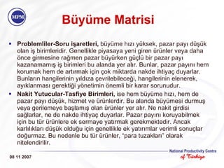 Büyüme Matrisi Problemliler-Soru işaretleri,  büyüme hızı yüksek, pazar payı düşük olan iş birimleridir. Genellikle piyasaya yeni giren ürünler veya daha önce girmesine rağmen pazar büyürken güçlü bir pazar payı kazanamamış iş birimleri bu alanda yer alır. Bunlar, pazar payını hem korumak hem de artırmak için çok miktarda nakde ihtiyaç duyarlar. Bunların hangilerinin yıldıza çevrilebileceği, hangilerinin elenerek, ayıklanması gerektiği yönetimin önemli bir karar sorunudur. Nakit Yutucular-Tasfiye Birimleri,  ise hem büyüme hızı, hem de pazar payı düşük, hizmet ve ürünlerdir. Bu alanda büyümesi durmuş veya gerilemeye başlamış olan ürünler yer alır. Ne nakit girdisi sağlarlar, ne de nakde ihtiyaç duyarlar. Pazar payını koruyabilmek için bu tür ürünlere ek sermaye yatırmak gerekmektedir. Ancak karlılıkları düşük olduğu için genellikle ek yatırımlar verimli sonuçlar doğurmaz. Bu nedenle bu tür ürünler, “para tuzakları” olarak nitelendirilir. 08 11 2007 
