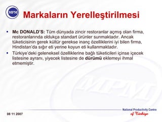 Markaların Yerelleştirilmesi Mc DONALD’S:  Tüm dünyada zincir restoranlar açmış olan firma, restoranlarında oldukça standart ürünler sunmaktadır. Ancak tüketicisinin gerek kültür gerekse inanç özelliklerini iyi bilen firma, Hindistan’da sığır eti yerine koyun eti kullanmaktadır.  Türkiye’deki geleneksel özelliklerine bağlı tüketicileri içinse içecek listesine ayranı, yiyecek listesine de  dürümü  eklemeyi ihmal etmemiştir. 08 11 2007 