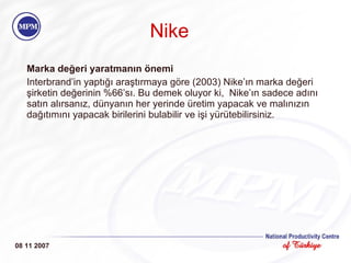 Nike Marka değeri yaratmanın önemi Interbrand’in yaptığı araştırmaya göre (2003) Nike’ın marka değeri şirketin değerinin %66’sı. Bu demek oluyor ki,  Nike’ın sadece adını satın alırsanız, dünyanın her yerinde üretim yapacak ve malınızın dağıtımını yapacak birilerini bulabilir ve işi yürütebilirsiniz. 08 11 2007 