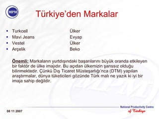 T ü rkiye ’ den  Markalar Turkcell Ülker Mavi Jeans Evyap Vestel Ülker A r ç elik Beko Önemli:  Markaların yurtdışındaki başarılarını büyük oranda etkileyen bir faktör de ülke imajıdır. Bu açıdan ülkemizin şanssız olduğu bilinmektedir. Çünkü Dış Ticaret Müsteşarlığı’nca (DTM) yapılan araştırmalar, dünya tüketicileri gözünde Türk malı ne yazık ki iyi bir imaja sahip değildir.  08 11 2007 