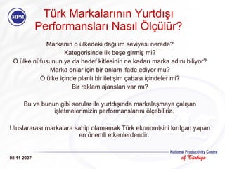 Türk Markalarının Yurtdışı Performansları Nasıl Ölçülür? Markanın o ülkedeki dağılım seviyesi nerede? Kategorisinde ilk beşe girmiş mi? O ülke nüfusunun ya da hedef kitlesinin ne kadarı marka adını biliyor? Marka onlar için bir anlam ifade ediyor mu? O ülke içinde planlı bir iletişim çabası içindeler mi? Bir reklam ajansları var mı? Bu ve bunun gibi sorular ile yurtdışında markalaşmaya çalışan işletmelerimizin performanslarını ölçebiliriz. Uluslararası markalara sahip olamamak Türk ekonomisini kırılgan yapan en önemli etkenlerdendir. 08 11 2007 
