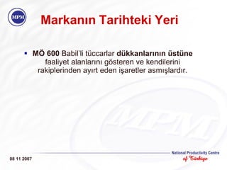 Markanın   Tarihteki   Yeri MÖ 600  Babil’li tüccarlar  dükkanlarının üstüne  faaliyet alanlarını gösteren ve kendilerini rakiplerinden ayırt eden işaretler asmışlardır. 08 11 2007 