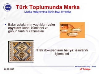 Türk Toplumunda Marka Marka kullanımına ilişkin bazı örnekler : Bakır ustalarının yaptıkları  bakır eşyalara  kendi isimlerini ve günün tarihini kazımaları  08 11 2007 Halı dokuyanların  halıya   isimlerini işlemeleri 