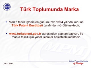 Türk Toplumunda Marka Marka tescil işlemeleri günümüzde  1994  yılında kurulan  Türk Patent Enstitüsü  tarafından yürütülmektedir.  www.turkpatent.gov.tr   adresinden yapılan başvuru ile marka tescili için yasal işlemler başlatılabilmektedir. 08 11 2007 