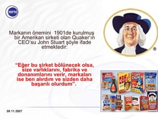 Markanın önemini  1901de kurulmu ş  bir Amerikan sirketi olan  Quaker’ın CEO’su John Stuart şöyle ifade etmektedir: “ Eğer bu şirket bölünecek olsa, size varlıklarını, fabrika ve donanımlarını verir, markaları ise ben alırdım ve sizden daha başarılı olurdum”.   08 11 2007 