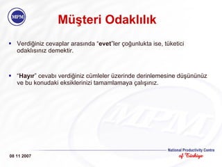 Müşteri Odaklılık Verdiğiniz cevaplar arasında “ evet ”ler çoğunlukta ise, tüketici odaklısınız demektir.  “ Hayır ” cevabı verdiğiniz cümleler üzerinde derinlemesine düşününüz ve bu konudaki eksiklerinizi tamamlamaya çalışınız. 08 11 2007 
