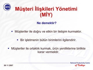 Müşteri İlişkileri Yönetimi (MİY) Ne demektir? Müşteriler ile doğru ve etkin bir iletişim kurmaktır. Bir işletmenin bütün birimlerini ilgilendirir. Müşteriler ile ortaklık kurmak, ürün yeniliklerine birlikte karar vermektir. 08 11 2007 