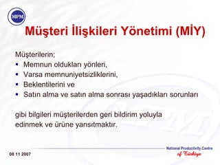 Müşteri İlişkileri Yönetimi (MİY)   Müşterilerin; Memnun oldukları yönleri, Varsa memnuniyetsizliklerini, Beklentilerini ve Satın alma ve satın alma sonrası yaşadıkları sorunları  gibi bilgileri müşterilerden geri bildirim yoluyla edinmek ve ürüne yansıtmaktır. 08 11 2007 