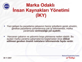 Marka Odakl ı  İnsan  K aynakları  Y önetimi (İKY) Yeni gelişen bu pazarlama çabasının henüz şirketlerin gerek yönetim, gerekse pazarlama uzmanlarınca çok iyi bilinmemesi, marka yaratmada  verimsizliğe yol açabilir . Harcanan çabanın ve yatırımın boşa çıkmasına neden olabilir. Bu açıdan marka yaratma çalışmalarına başlamadan önce  dikkat edilmesi gereken önemli noktaların bilinmesinde fayda vardır . 08 11 2007 