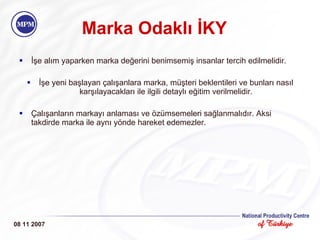 Marka Odakl ı İKY İşe alım yaparken marka değerini benimsemiş insanlar tercih edilmelidir. İşe yeni başlayan çalışanlara marka, müşteri beklentileri ve bunları nasıl karşılayacakları ile ilgili detaylı eğitim verilmelidir. Çalışanların markayı anlaması ve özümsemeleri sağlanmalıdır. Aksi takdirde marka ile aynı yönde hareket edemezler. 08 11 2007 