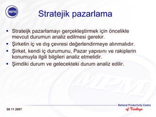 Stratejik pazarlama Strateijk pazarlamayı gerçekleştirmek için öncelikle mevcut durumun analiz edilmesi gerekir.  Şirketin iç ve dış çevresi değerlendirmeye alınmalıdır. Şirket, kendi iç durumunu, Pazar yapısını ve rakiplerin konumuyla ilgili bilgileri analiz etmelidir. Şimdiki durum ve gelecekteki durum analiz edilir. 08 11 2007 