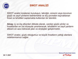 SWOT ANALİZİ SWOT analizi incelenen kuruluşun, tekniğin, sürecin veya durumun güçlü   ve zayıf yönlerini belirlemekte ve dış çevreden kaynaklanan fırsat ve tehditleri saptamakta kullanılan bir tekniktir.   Amaç ; iç ve dış etkenleri dikkate alarak, varolan güçlü yönler ve fırsatlardan en üst düzeyde yararlanacak, tehditlerin ve zayıf yanların etkisini en aza indirecek plan ve stratejiler geliştirmektir. SWOT analizi, güçlü olduğumuz ve büyük fırsatların yattığı alanlara odaklanmamızı sağlar. 08 11 2007 