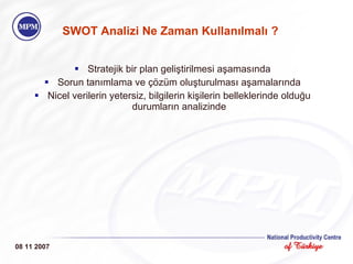 SWOT Analizi Ne Zaman Kullan ı lmal ı  ? Stratejik bir plan geliştirilmesi aşamasında Sorun tanımlama ve çözüm oluşturulması aşamalarında Nicel verilerin yetersiz, bilgilerin kişilerin belleklerinde olduğu durumların analizinde 08 11 2007 