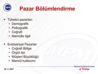 Pazar Bölümlendirme Tüketici pazarları Demografik Psikografik Coğrafi Mamülle ilgili Endüstriyel Pazarlar Coğrafi Bölge Örgüt tipi Müşteri Büyüklüğü Mamül kullanımı 08 11 2007 