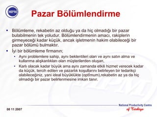 Pazar Bölümlendirme Bölümleme, rekabetin az olduğu ya da hiç olmadığı bir pazar bulabilmenin tek yoludur. Bölümlendirmenin amacı, rakiplerin girmeyeceği kadar küçük, ancak işletmenin hakim olabileceği bir pazar bölümü bulmaktır.  İyi bir bölümleme firmanın; Aynı problemlere sahip, aynı beklentileri olan ve aynı satın alma ve kullanma alışkanlıkları olan müşterilerden oluşan, Karlı olacak kadar büyük ama aynı zamanda etkili hizmet verecek kadar da küçük, tercih edilen ve pazarlık koşullarını belirleyen bir tedarikçi olabileceğiniz, yani ideal büyüklükte (optİmum),rekabetin az ya da hiç olmadığı bir pazar belirlenmesine imkan tanır. 08 11 2007 
