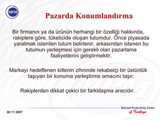 Bir firmanın ya da ürünün herhangi bir özelliği hakkında, rakiplere göre, tüketicide oluşan tutumdur .  Önce piyasada yaratmak istenilen tutum belirlenir, arkasından istenen bu tutumun yerleşmesi için gerekli olan pazarlama faaliyetlerini geliştirmektir. Markayı hedeflenen kitlenin zihninde rekabetçi bir üstünlük taşıyan bir konuma yerleştirme amacını taşır. Rakiplerden dikkat çekici bir farklılaşma aracıdır.  08 11 2007 Pazarda Konumlandırma 