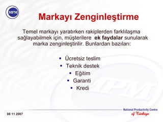Markayı Zenginleştirme Temel markayı yaratırken rakiplerden farklılaşma sağlayabilmek için, müşterilere  ek faydalar  sunularak marka zenginleştirilir. Bunlardan bazıları:  Ücretsiz teslim Teknik destek Eğitim Garanti  Kredi 08 11 2007 