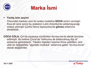 Marka İsmi Yanlış isim seçimi Chevrolet markası yeni bir araba modeline  NOVA  ismini vermiştir. Kısa bir süre sonra bu arabanın Latin Amerika’da satılamayacağı ortaya çıkmıştır.Çünkü Nova İspanyolca’da  gitmez  anlamına elmektedir. COCA COLA:  Çin’de piyasaya sürülürken Ke-kou-ke-la olarak tercüme edilmiştir. Bu kelime Çince’de “balmumu ile doldurulmuş dişi at” anlamına gelmektedir. Tüketici tepkileri üzerine firma yetkilileri, ismi ufak bir değişiklikle “ağızdaki mutluluk” anlamına gelen “ko-kou-ko-le” olarak değiştirirler.  08 11 2007 