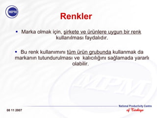 Renkler Marka olmak için,  şirkete ve ürünlere uygun bir renk   kullanılması faydalıdır. Bu renk kullanımını  tüm ürün grubunda  kullanmak da markanın tutundurulması ve  kalıcılığını sağlamada yararlı olabilir.  08 11 2007 