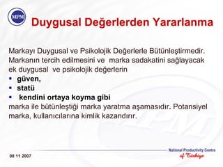 Markayı Duygusal ve Psikolojik Değerlerle Bütünleştirmedir. Markanın tercih edilmesini ve  marka sadakatini sağlayacak ek duygusal  ve psikolojik değerlerin  güven,  statü  kendini ortaya koyma gibi marka ile bütünleştiği marka yaratma   aşamasıdır .  Potansiyel marka, kullanıcılarına kimlik kazandırır. Duygusal Değerlerden Yararlanma 08 11 2007 