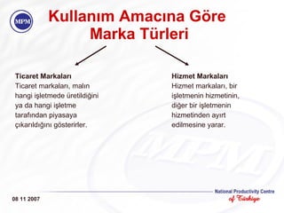 Kullanım Amacına Göre  Marka Türleri Ticaret Markaları Ticaret markaları, malın  hangi işletmede üretildiğini  ya da hangi işletme  tarafından piyasaya  çıkarıldığını gösterirler. Hizmet Markaları Hizmet markaları, bir  işletmenin hizmetinin,  diğer bir işletmenin  hizmetinden ayırt  edilmesine yarar. 08 11 2007 