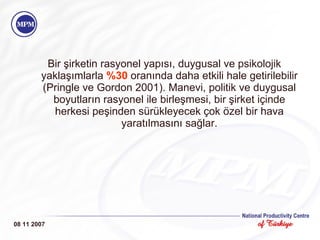 Bir şirketin rasyonel yapısı, duygusal ve psikolojik yaklaşımlarla  %30  oranında daha e t kili hale getirilebilir (Pringle ve Gordon 2001). Manevi, politik ve duygusal boyutların rasyonel ile birleşmesi, bir şirket içinde herkesi peşinden sürükleyecek çok özel bir hava yaratılmasını sağlar. 08 11 2007 