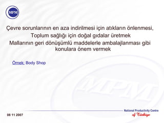 Çevre sorunlarının en aza indirilmesi için atıkların önlenmesi, Toplum sağlığı için doğal gıdalar üretmek Mallarının geri dönüşümlü maddelerle ambalajlanması gibi konulara önem vermek Örnek:   Body Shop 08 11 2007 