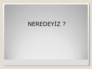 NEREDEYİZ ?
 