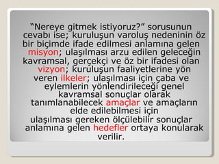 “Nereye gitmek istiyoruz?” sorusunun
cevabı ise; kuruluşun varoluş nedeninin öz
bir biçimde ifade edilmesi anlamına gelen
  misyon; ulaşılması arzu edilen geleceğin
kavramsal, gerçekçi ve öz bir ifadesi olan
    vizyon; kuruluşun faaliyetlerine yön
   veren ilkeler; ulaşılması için çaba ve
      eylemlerin yönlendirileceği genel
         kavramsal sonuçlar olarak
  tanımlanabilecek amaçlar ve amaçların
            elde edilebilmesi için
  ulaşılması gereken ölçülebilir sonuçlar
 anlamına gelen hedefler ortaya konularak
                   verilir.
 