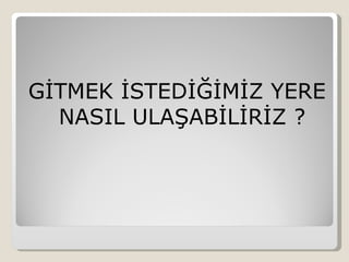 GİTMEK İSTEDİĞİMİZ YERE
  NASIL ULAŞABİLİRİZ ?
 